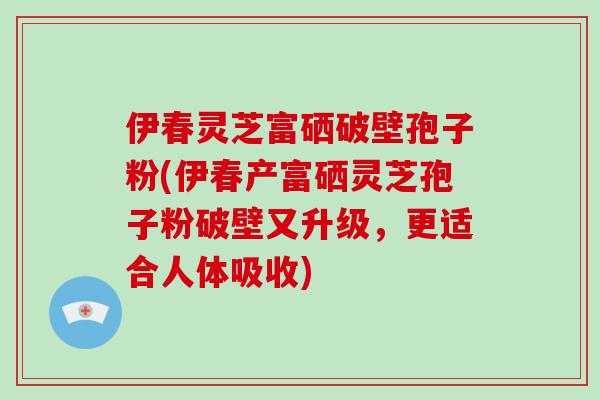 伊春灵芝富硒破壁孢子粉(伊春产富硒灵芝孢子粉破壁又升级，更适合人体吸收)