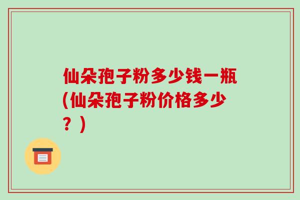 仙朵孢子粉多少钱一瓶(仙朵孢子粉价格多少？)