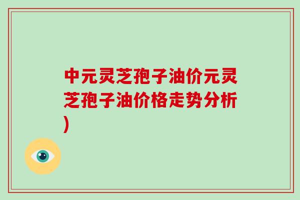 中元灵芝孢子油价元灵芝孢子油价格走势分析)