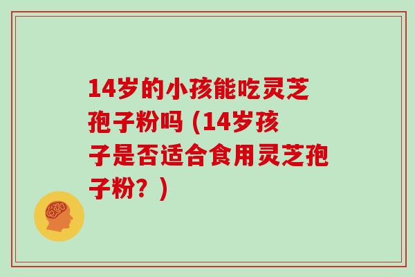 14岁的小孩能吃灵芝孢子粉吗 (14岁孩子是否适合食用灵芝孢子粉？)