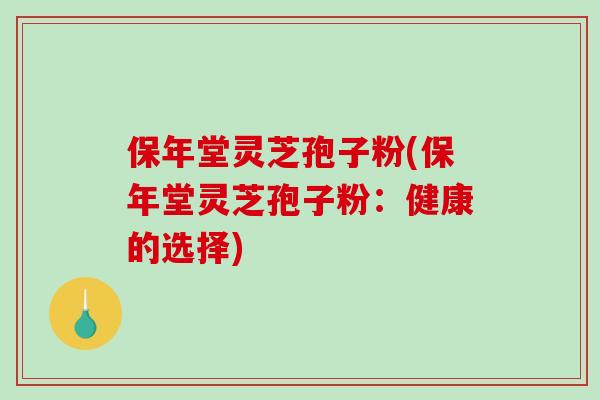 保年堂灵芝孢子粉(保年堂灵芝孢子粉：健康的选择)