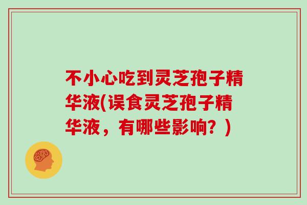 不小心吃到灵芝孢子精华液(误食灵芝孢子精华液，有哪些影响？)