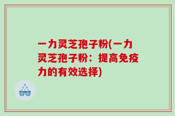 一力灵芝孢子粉(一力灵芝孢子粉：提高免疫力的有效选择)