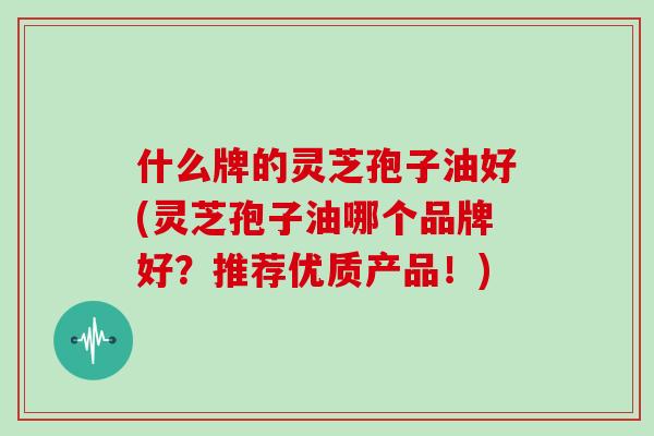什么牌的灵芝孢子油好(灵芝孢子油哪个品牌好？推荐优质产品！)