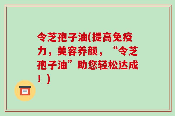 令芝孢子油(提高免疫力，美容养颜，“令芝孢子油”助您轻松达成！)