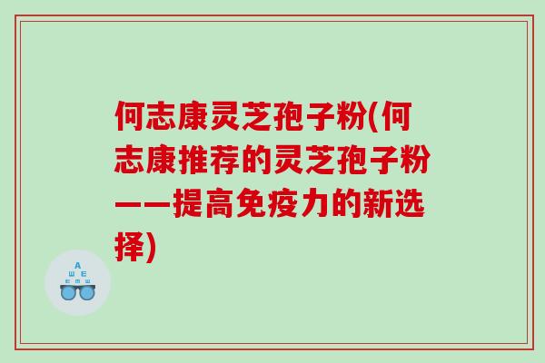 何志康灵芝孢子粉(何志康推荐的灵芝孢子粉——提高免疫力的新选择)