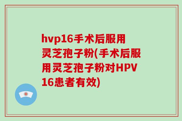hvp16手术后服用灵芝孢子粉(手术后服用灵芝孢子粉对HPV16患者有效)