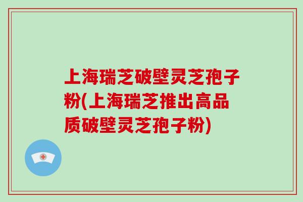 上海瑞芝破壁灵芝孢子粉(上海瑞芝推出高品质破壁灵芝孢子粉)