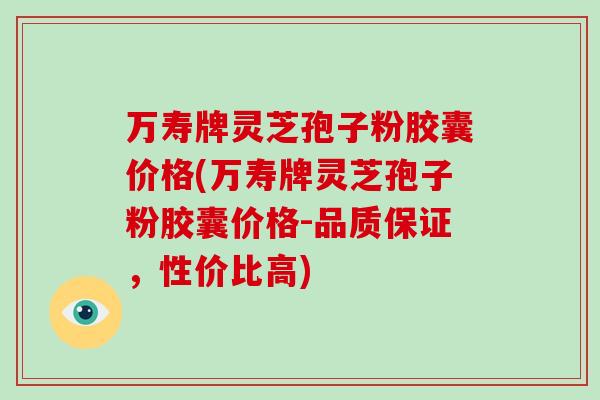 万寿牌灵芝孢子粉胶囊价格(万寿牌灵芝孢子粉胶囊价格-品质保证，性价比高)