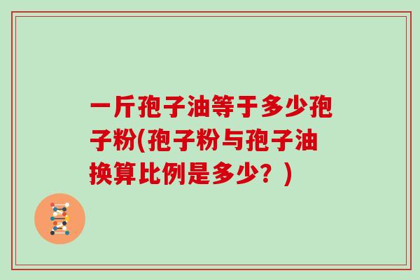 一斤孢子油等于多少孢子粉(孢子粉与孢子油换算比例是多少？)