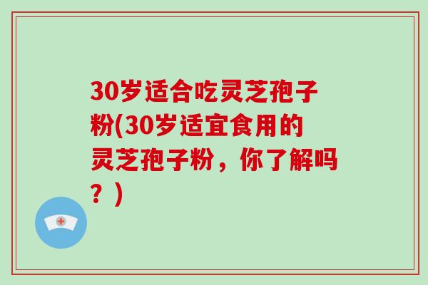 30岁适合吃灵芝孢子粉(30岁适宜食用的灵芝孢子粉，你了解吗？)