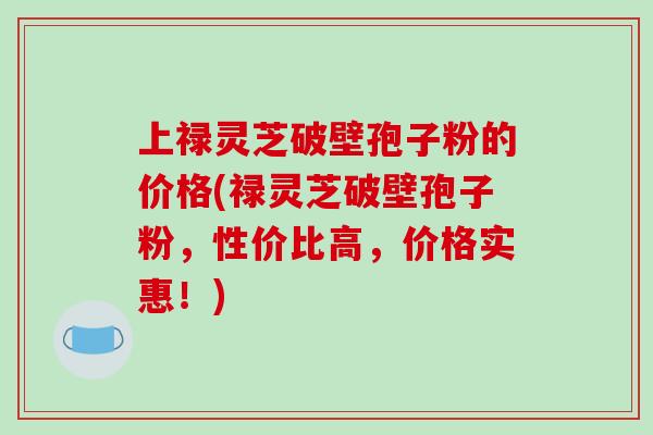 上禄灵芝破壁孢子粉的价格(禄灵芝破壁孢子粉，性价比高，价格实惠！)