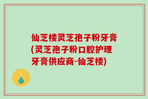 仙芝楼灵芝孢子粉牙膏(灵芝孢子粉口腔护理牙膏供应商-仙芝楼)