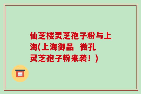 仙芝楼灵芝孢子粉与上海(上海御品  微孔灵芝孢子粉来袭！)