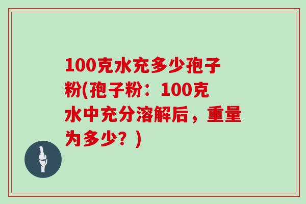 100克水充多少孢子粉(孢子粉：100克水中充分溶解后，重量为多少？)
