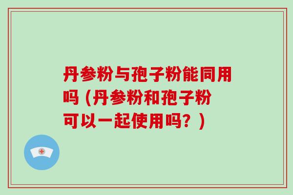 丹参粉与孢子粉能同用吗 (丹参粉和孢子粉可以一起使用吗？)