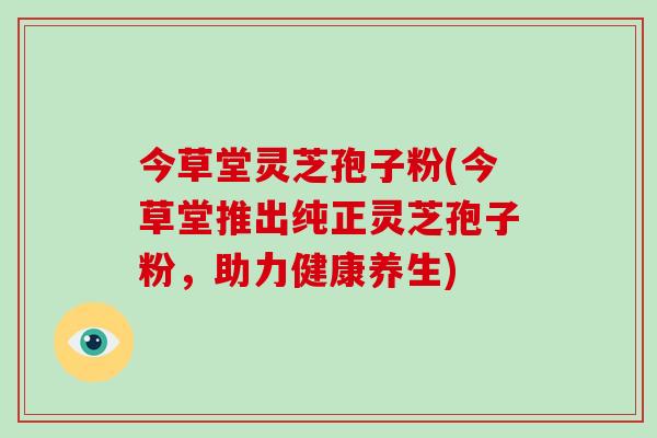今草堂灵芝孢子粉(今草堂推出纯正灵芝孢子粉，助力健康养生)