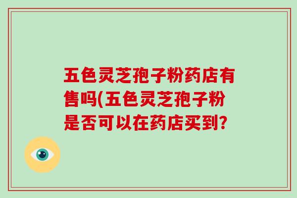 五色灵芝孢子粉药店有售吗(五色灵芝孢子粉是否可以在药店买到？