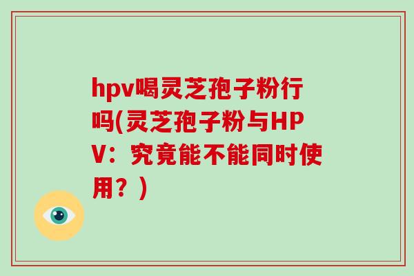 hpv喝灵芝孢子粉行吗(灵芝孢子粉与HPV：究竟能不能同时使用？)