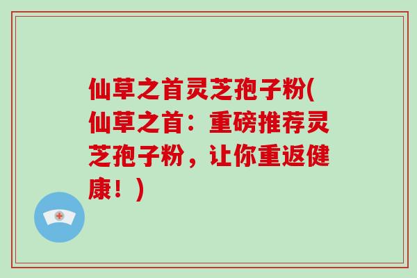 仙草之首灵芝孢子粉(仙草之首：重磅推荐灵芝孢子粉，让你重返健康！)