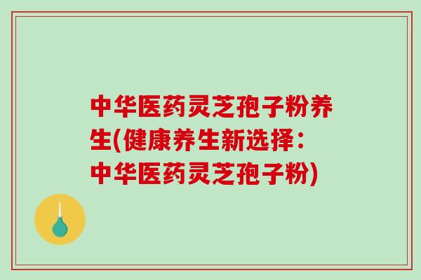 中华医药灵芝孢子粉养生(健康养生新选择：中华医药灵芝孢子粉)