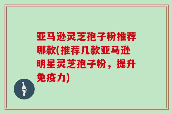 亚马逊灵芝孢子粉推荐哪款(推荐几款亚马逊明星灵芝孢子粉，提升免疫力)