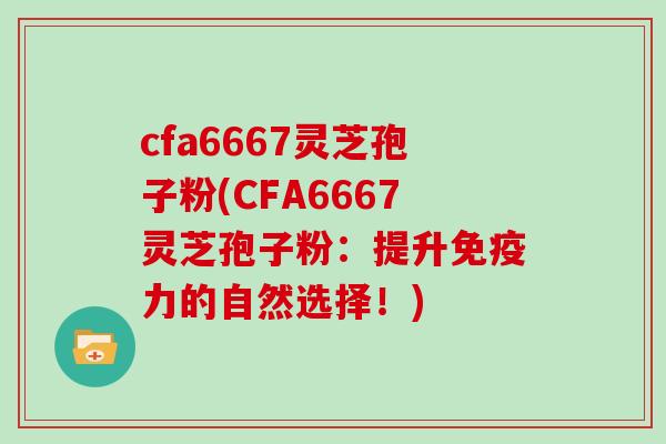 cfa6667灵芝孢子粉(CFA6667灵芝孢子粉：提升免疫力的自然选择！)