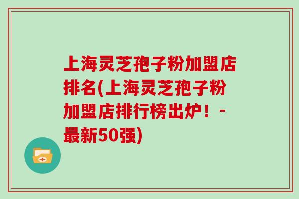 上海灵芝孢子粉加盟店排名(上海灵芝孢子粉加盟店排行榜出炉！-新50强)