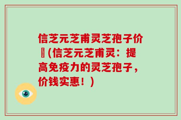 信芝元芝甫灵芝孢子价挌(信芝元芝甫灵：提高免疫力的灵芝孢子，价钱实惠！)