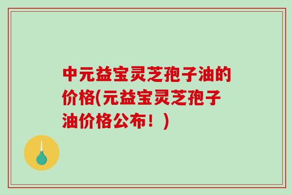 中元益宝灵芝孢子油的价格(元益宝灵芝孢子油价格公布！)