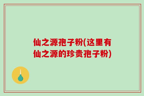 仙之源孢子粉(这里有仙之源的珍贵孢子粉)