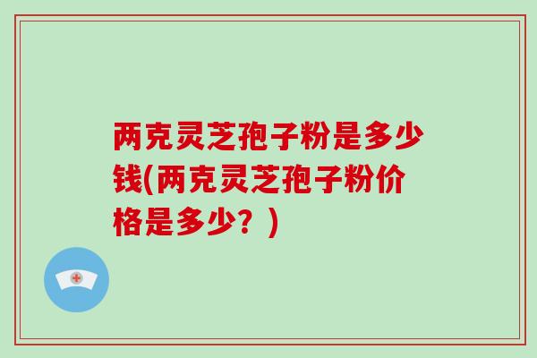 两克灵芝孢子粉是多少钱(两克灵芝孢子粉价格是多少？)
