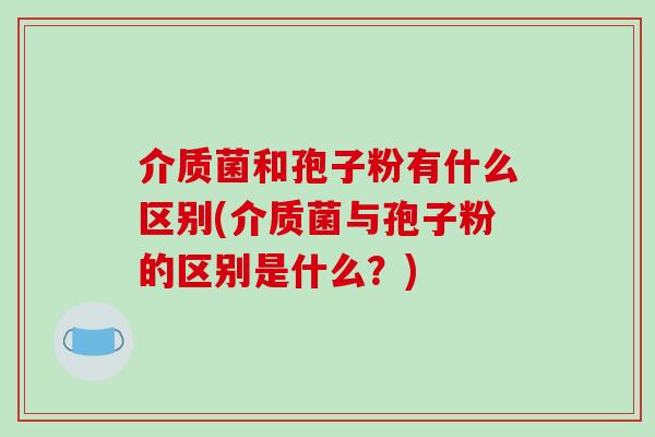 介质菌和孢子粉有什么区别(介质菌与孢子粉的区别是什么？)