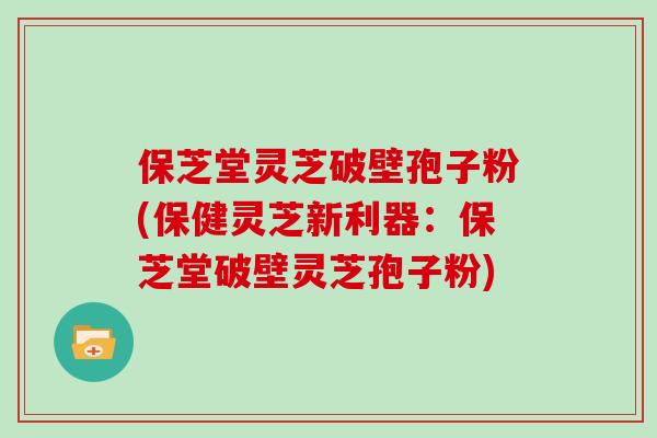 保芝堂灵芝破壁孢子粉(保健灵芝新利器：保芝堂破壁灵芝孢子粉)