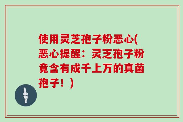 使用灵芝孢子粉恶心(恶心提醒：灵芝孢子粉竟含有成千上万的真菌孢子！)