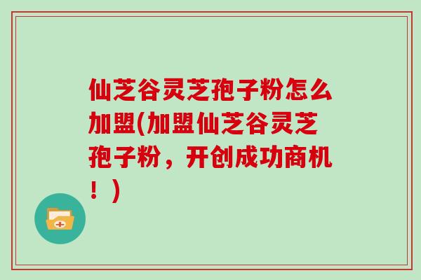 仙芝谷灵芝孢子粉怎么加盟(加盟仙芝谷灵芝孢子粉，开创成功商机！)