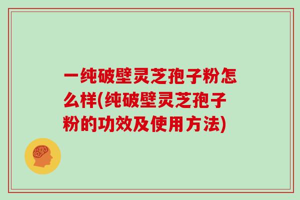 一纯破壁灵芝孢子粉怎么样(纯破壁灵芝孢子粉的功效及使用方法)