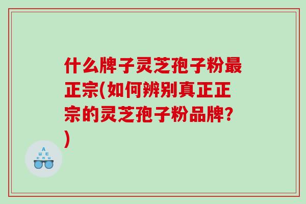 什么牌子灵芝孢子粉正宗(如何辨别真正正宗的灵芝孢子粉品牌？)