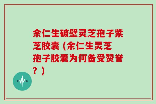 余仁生破壁灵芝孢子紫芝胶囊 (余仁生灵芝孢子胶囊为何备受赞誉？)