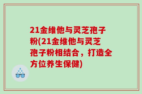 21金维他与灵芝孢子粉(21金维他与灵芝孢子粉相结合，打造全方位养生保健)