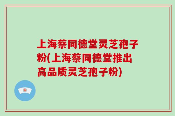 上海蔡同德堂灵芝孢子粉(上海蔡同德堂推出高品质灵芝孢子粉)