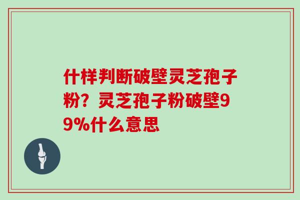 什样判断破壁灵芝孢子粉？灵芝孢子粉破壁99%什么意思