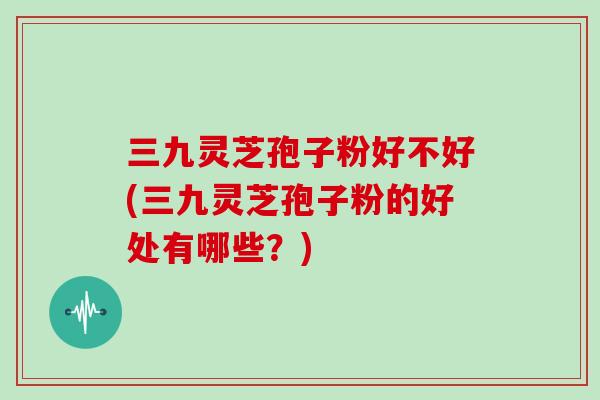 三九灵芝孢子粉好不好(三九灵芝孢子粉的好处有哪些？)