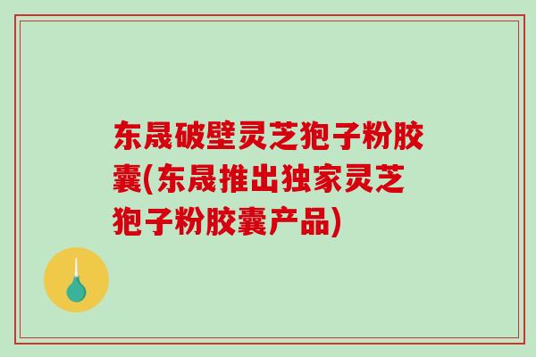 东晟破壁灵芝狍子粉胶囊(东晟推出独家灵芝狍子粉胶囊产品)