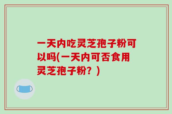 一天内吃灵芝孢子粉可以吗(一天内可否食用灵芝孢子粉？)