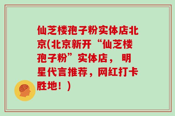 仙芝楼孢子粉实体店北京(北京新开“仙芝楼孢子粉”实体店， 明星代言推荐，网红打卡胜地！)