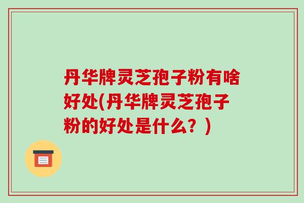 丹华牌灵芝孢子粉有啥好处(丹华牌灵芝孢子粉的好处是什么？)