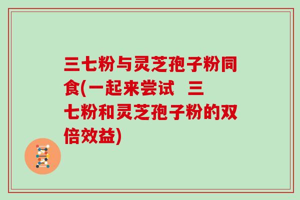 三七粉与灵芝孢子粉同食(一起来尝试  三七粉和灵芝孢子粉的双倍效益)