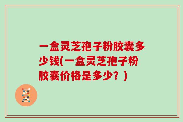 一盒灵芝孢子粉胶囊多少钱(一盒灵芝孢子粉胶囊价格是多少？)