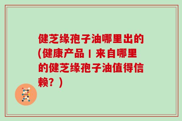 健芝缘孢子油哪里出的(健康产品丨来自哪里的健芝缘孢子油值得信赖？)